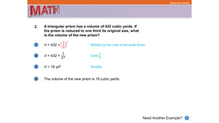 1
Need Another Example?
2
3
4
Step-by-Step Example
2. A triangular prism has a volume of 432 cubic yards. If
the prism is reduced to one third its original size, what
is the volume of the new prism?
V = 432 × Multiply by the cube of the scale factor.
V = 432 ×
V = 16 yd3 Simplify
The volume of the new prism is 16 cubic yards.
Cube .
 