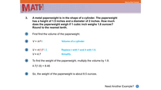1
Need Another Example?
2
3
4
5
Step-by-Step Example
3. A metal paperweight is in the shape of a cylinder. The paperweight
has a height of 1.5 inches and a diameter of 2 inches. How much
does the paperweight weigh if 1 cubic inch weighs 1.8 ounces?
Round to the nearest tenth.
V = πr2h Volume of a cylinder
V = π(1)21.5 Replace r with 1 and h with 1.5.
First find the volume of the paperweight.
V ≈ 4.7
To find the weight of the paperweight, multiply the volume by 1.8.
4.7(1.8) = 8.46
Simplify
So, the weight of the paperweight is about 8.5 ounces.
 