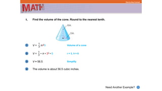 1
Need Another Example?
2
3
4
Step-by-Step Example
1. Find the volume of the cone. Round to the nearest tenth.
V = πr2h Volume of a cone
V = • π • 32 • 6 r = 3, h = 6
V ≈ 56.5 Simplify
The volume is about 56.5 cubic inches.
 
