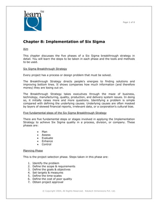 Page 1 of 6
© Copyright 2004, All Rights Reserved. Edutech Dimensions Pvt. Ltd.
Chapter 8: Implementation of Six Sigma
Aim
This chapter discusses the five phases of a Six Sigma breakthrough strategy in
detail. You will learn the steps to be taken in each phase and the tools and methods
to be used.
Six Sigma Breakthrough Strategy
Every project has a process or design problem that must be solved.
The Breakthrough Strategy directs people's energies to finding solutions and
improving bottom lines. It shows companies how much information (and therefore
money) they are losing out on.
The Breakthrough Strategy takes executives through the maze of business,
technology, manufacturing, quality, production, and delivery system issues. In doing
so, it initially raises more and more questions. Identifying a problem is simple
compared with defining the underlying causes. Underlying causes are often masked
by layers of skewed financial reports, irrelevant data, or a corporation's cultural bias.
Five fundamental steps of the Six Sigma Breakthrough Strategy
There are five fundamental steps or stages involved in applying the Implementation
Strategy to achieve Six Sigma quality in a process, division, or company. These
phases are:
• Plan
• Assess
• Evaluate
• Enhance
• Control
Planning Phase
This is the project selection phase. Steps taken in this phase are:
1. Identify the problem
2. Define the scope & requirements
3. Define the goals & objectives
4. Set targets & measures
5. Define the time-scales
6. Define the cost of poor quality
7. Obtain project approval
 