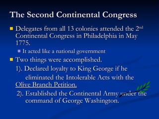 The Second Continental Congress Delegates from all 13 colonies attended the 2 nd  Continental Congress in Philadelphia in May 1775. It acted like a national government Two things were accomplished. 1). Declared loyalty to King George if he  eliminated the Intolerable Acts with the  Olive Branch Petition. 2). Established the Continental Army under the  command of George Washington. 
