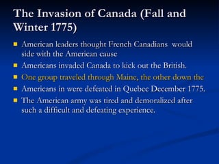 The Invasion of Canada (Fall and Winter 1775) American leaders thought French Canadians  would side with the American cause Americans invaded Canada to kick out the British. One group traveled through Maine, the other down the St. Lawrence River. Americans in were defeated in Quebec December 1775. The American army was tired and demoralized after such a difficult and defeating experience. 