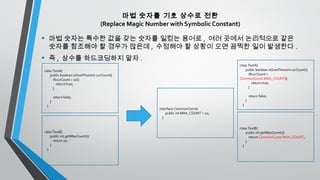 마법 숫자를 기호 상수로 전환
(Replace Magic Number with Symbolic Constant)
• 마법 숫자는 특수한 값을 갖는 숫자를 일컫는 용어로 , 여러 곳에서 논리적으로 같은
숫자를 참조해야 할 경우가 많은데 , 수정해야 할 상황이 오면 끔찍한 일이 발생한다 .
• 즉 , 상수를 하드코딩하지 말자 .
class TestA{
public boolean isOverFlow(int curCount){
if(curCount > 10){
return true;
}
return false;
}
}
class TestB{
public int getMaxCount(){
return 10;
}
}
class TestA{
public boolean isOverFlow(int curCount){
if(curCount >
CommonConst.MAX_COUNT){
return true;
}
return false;
}
}
class TestB{
public int getMaxCount(){
return CommonConst.MAX_COUNT;
}
}
interface CommonConst{
public int MAX_COUNT = 10;
}
 