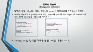 컬렉션 캡슐화
(Encapsulate Collection)
• 컬렉션 ( 배열 , 리스트 , 세트 , 벡터 ) 의 getter 는 객체 자체를 반환해서는 안된다 .
• Java 는 기본적으로 pass by value 지만 , object 를 pass 할 때는 object 의 reference 가
value 로써 passing 된 다는 것을 기억하자 .
• Thread safe 한 컬렉션 객체를 만들기에도 더 용이하다 .
public void foo(Dog d) {
d.getName().equals("Max"); // true
d = new Dog("Fifi");
d.getName().equals("Fifi"); // true
}
Dog aDog = new Dog("Max");
foo(aDog);
aDog.getName().equals("Max"); // true
public void foo(Dog d) {
d.getName().equals("Max"); // true
d.setName("Fifi");
}
Dog aDog = new Dog("Max");
foo(aDog);
aDog.getName().equals("Fifi"); // true
 