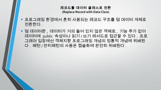 레코드를 데이터 클래스로 전환
(Replace Record with Data Class)
• 프로그래밍 환경에서 흔히 사용되는 레코드 구조를 덤 데이터 개체로
전환한다 .
• 덤 데이터란 , 데이터가 거의 들어 있지 않은 객체로 , 기능 추가 없이
데이터에 public 속성이나 읽기 / 쓰기 메서드로 접근할 수 있다 . 프로
그래머 입장에선 객체지향 프로그래밍 개념의 정통적 개념에 위배된
다 . 패턴 / 안티패턴의 사용은 캡슐화에 완전히 위배된다 .
 