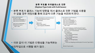 분류 부호를 하위클래스로 전환
(ReplaceType Code with SubClasses)
• 분류 부호가 클래스 기능에 영향을 줘서 클래스로 전환 기법을 사용할
수 없을 경우 재정의를 통해 조금씩 다른 기능을 처리하게 한다 .
• 이와 같이 이 기법은 다형성을 가능케하는
사전작업으로 시행할 때가 많다 .
public class Employee {
private int _type;
static final int ENGINEER = 0;
static final int SALESMAN =
1;
static final int MANAGER = 2;
Employee (int type) {
_type = type;
}
}
public class Engineer extends Employee {
protected Engineer(int type) {
super(type);
}
@Override
public int get_type() {
return Engineer.ENGINEER;
}
}
public abstract class Employee {
private int _type;
static final int ENGINEER = 0;
static final int SALESMAN = 1;
static final int MANAGER = 2;
protected Employee(int type) {
_type = type;
}
public static Employee createEmployee(int type) {
// if(type == ENGINEER) return new Engineer(type);
// else return new Employee(type);
switch (type) {
case ENGINEER:
return new Engineer(type);
case SALESMAN:
return new Manager(type);
case MANAGER:
return new Manager(type);
default:
throw new IllegalArgumentException(“Incorrect Type Code”);
}
}
abstract int get_type();
}
 