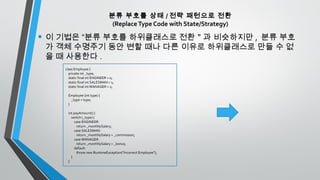 분류 부호를 상태 / 전략 패턴으로 전환
(ReplaceType Code with State/Strategy)
• 이 기법은 “분류 부호를 하위클래스로 전환＂과 비슷하지만 , 분류 부호
가 객체 수명주기 동안 변할 때나 다른 이유로 하위클래스로 만들 수 없
을 때 사용한다 .
class Employee {
private int _type;
static final int ENGINEER = 0;
static final int SALESMAN = 1;
static final int MANAGER = 2;
Employee (int type) {
_type = type;
}
int payAmount() {
switch (_type) {
case ENGINEER:
return _monthlySalary;
case SALESMAN:
return _monthlySalary + _commission;
case MANAGER:
return _monthlySalary + _bonus;
default:
throw new RuntimeException("Incorrect Employee");
}
}
 