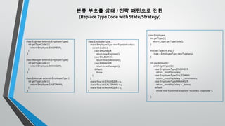 분류 부호를 상태 / 전략 패턴으로 전환
(ReplaceType Code with State/Strategy)
class Engineer extends EmployeeType {
int getTypeCode () {
return Employee.ENGINEER;
}
}
class Manager extends EmployeeType {
int getTypeCode () {
return Employee.MANAGER;
}
}
class Salesman extends EmployeeType {
int getTypeCode () {
return Employee.SALESMAN;
}
}
class EmployeeType...
static EmployeeType newType(int code) {
switch (code) {
case ENGINEER:
return new Engineer();
case SALESMAN:
return new Salesman();
case MANAGER:
return new Manager();
default:
throw ..
}
}
static final int ENGINEER = 0;
static final int SALESMAN = 1;
static final int MANAGER = 2;
}
class Employee...
int getType() {
return _type.getTypeCode();
}
void setType(int arg) {
_type = EmployeeType.newType(arg);
}
int payAmount() {
switch (getType()) {
case EmployeeType.ENGINEER:
return _monthlySalary;
case EmployeeType.SALESMAN:
return _monthlySalary + _commission;
case EmployeeType.MANAGER:
return _monthlySalary + _bonus;
default:
throw new RuntimeException("Incorrect Employee");
}
}
 