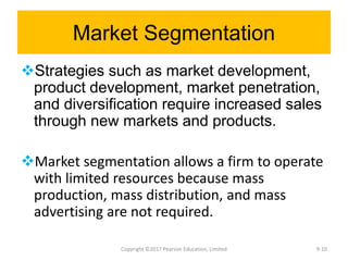 Market Segmentation
Strategies such as market development,
product development, market penetration,
and diversification require increased sales
through new markets and products.
Market segmentation allows a firm to operate
with limited resources because mass
production, mass distribution, and mass
advertising are not required.
Copyright ©2017 Pearson Education, Limited 9-10
 