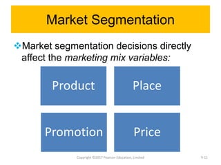 Market Segmentation
Market segmentation decisions directly
affect the marketing mix variables:
Copyright ©2017 Pearson Education, Limited
Product Place
Promotion Price
9-11
 