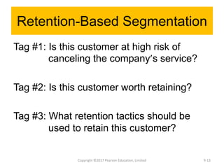 Retention-Based Segmentation
Tag #1: Is this customer at high risk of
canceling the company’s service?
Tag #2: Is this customer worth retaining?
Tag #3: What retention tactics should be
used to retain this customer?
Copyright ©2017 Pearson Education, Limited 9-13
 