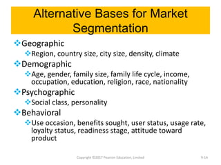Alternative Bases for Market
Segmentation
Geographic
Region, country size, city size, density, climate
Demographic
Age, gender, family size, family life cycle, income,
occupation, education, religion, race, nationality
Psychographic
Social class, personality
Behavioral
Use occasion, benefits sought, user status, usage rate,
loyalty status, readiness stage, attitude toward
product
Copyright ©2017 Pearson Education, Limited 9-14
 