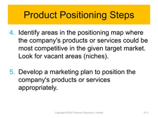 Product Positioning Steps
4. Identify areas in the positioning map where
the company's products or services could be
most competitive in the given target market.
Look for vacant areas (niches).
5. Develop a marketing plan to position the
company's products or services
appropriately.
Copyright ©2017 Pearson Education, Limited 9-17
 