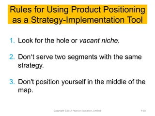 Rules for Using Product Positioning
as a Strategy-Implementation Tool
1. Look for the hole or vacant niche.
2. Don’t serve two segments with the same
strategy.
3. Don't position yourself in the middle of the
map.
Copyright ©2017 Pearson Education, Limited 9-18
 