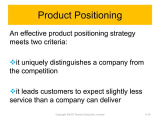 Product Positioning
An effective product positioning strategy
meets two criteria:
it uniquely distinguishes a company from
the competition
it leads customers to expect slightly less
service than a company can deliver
Copyright ©2017 Pearson Education, Limited 9-19
 