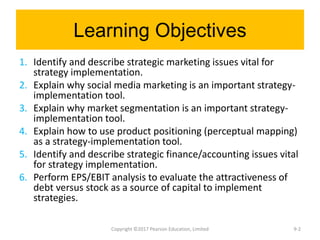 Learning Objectives
1. Identify and describe strategic marketing issues vital for
strategy implementation.
2. Explain why social media marketing is an important strategy-
implementation tool.
3. Explain why market segmentation is an important strategy-
implementation tool.
4. Explain how to use product positioning (perceptual mapping)
as a strategy-implementation tool.
5. Identify and describe strategic finance/accounting issues vital
for strategy implementation.
6. Perform EPS/EBIT analysis to evaluate the attractiveness of
debt versus stock as a source of capital to implement
strategies.
Copyright ©2017 Pearson Education, Limited 9-2
 
