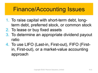 Finance/Accounting Issues
1. To raise capital with short-term debt, long-
term debt, preferred stock, or common stock
2. To lease or buy fixed assets
3. To determine an appropriate dividend payout
ratio
4. To use LIFO (Last-in, First-out), FIFO (First-
in, First-out), or a market-value accounting
approach
Copyright ©2017 Pearson Education, Limited 9-21
 