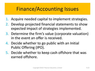 Finance/Accounting Issues
1. Acquire needed capital to implement strategies.
2. Develop projected financial statements to show
expected impact of strategies implemented.
3. Determine the firm’s value (corporate valuation)
in the event an offer is received.
4. Decide whether to go public with an Initial
Public Offering (IPO).
5. Decide whether to keep cash offshore that was
earned offshore.
Copyright ©2017 Pearson Education, Limited 9-23
 