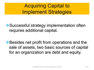 Acquiring Capital to
Implement Strategies
Successful strategy implementation often
requires additional capital.
Besides net profit from operations and the
sale of assets, two basic sources of capital
for an organization are debt and equity.
Copyright ©2017 Pearson Education, Limited 9-24
 