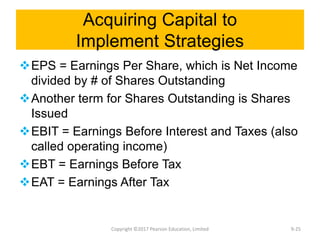 Acquiring Capital to
Implement Strategies
EPS = Earnings Per Share, which is Net Income
divided by # of Shares Outstanding
Another term for Shares Outstanding is Shares
Issued
EBIT = Earnings Before Interest and Taxes (also
called operating income)
EBT = Earnings Before Tax
EAT = Earnings After Tax
Copyright ©2017 Pearson Education, Limited 9-25
 