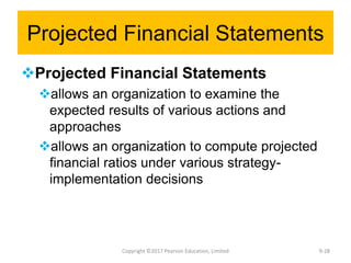 Projected Financial Statements
Projected Financial Statements
allows an organization to examine the
expected results of various actions and
approaches
allows an organization to compute projected
financial ratios under various strategy-
implementation decisions
Copyright ©2017 Pearson Education, Limited 9-28
 