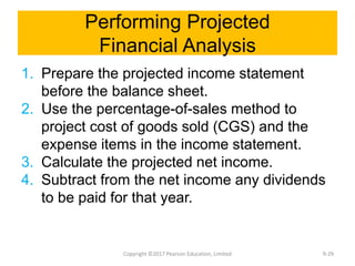 Performing Projected
Financial Analysis
1. Prepare the projected income statement
before the balance sheet.
2. Use the percentage-of-sales method to
project cost of goods sold (CGS) and the
expense items in the income statement.
3. Calculate the projected net income.
4. Subtract from the net income any dividends
to be paid for that year.
Copyright ©2017 Pearson Education, Limited 9-29
 