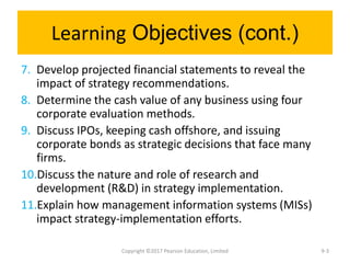 Learning Objectives (cont.)
7. Develop projected financial statements to reveal the
impact of strategy recommendations.
8. Determine the cash value of any business using four
corporate evaluation methods.
9. Discuss IPOs, keeping cash offshore, and issuing
corporate bonds as strategic decisions that face many
firms.
10.Discuss the nature and role of research and
development (R&D) in strategy implementation.
11.Explain how management information systems (MISs)
impact strategy-implementation efforts.
Copyright ©2017 Pearson Education, Limited 9-3
 