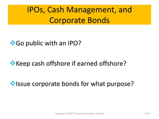 IPOs, Cash Management, and
Corporate Bonds
Go public with an IPO?
Keep cash offshore if earned offshore?
Issue corporate bonds for what purpose?
Copyright ©2017 Pearson Education, Limited 9-32
 