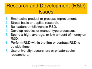 Research and Development (R&D)
Issues
1. Emphasize product or process improvements.
2. Stress basic or applied research.
3. Be leaders or followers in R&D.
4. Develop robotics or manual-type processes.
5. Spend a high, average, or low amount of money on
R&D.
6. Perform R&D within the firm or contract R&D to
outside firms.
7. Use university researchers or private-sector
researchers.
Copyright ©2017 Pearson Education, Limited 9-33
 