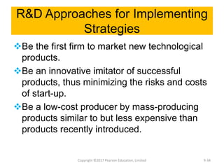 R&D Approaches for Implementing
Strategies
Be the first firm to market new technological
products.
Be an innovative imitator of successful
products, thus minimizing the risks and costs
of start-up.
Be a low-cost producer by mass-producing
products similar to but less expensive than
products recently introduced.
Copyright ©2017 Pearson Education, Limited 9-34
 