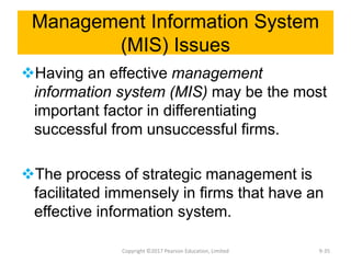 Management Information System
(MIS) Issues
Having an effective management
information system (MIS) may be the most
important factor in differentiating
successful from unsuccessful firms.
The process of strategic management is
facilitated immensely in firms that have an
effective information system.
Copyright ©2017 Pearson Education, Limited 9-35
 