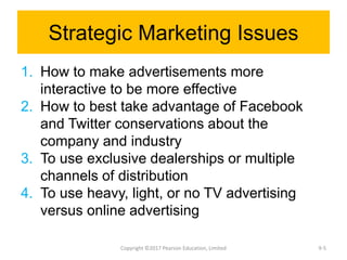 Strategic Marketing Issues
1. How to make advertisements more
interactive to be more effective
2. How to best take advantage of Facebook
and Twitter conservations about the
company and industry
3. To use exclusive dealerships or multiple
channels of distribution
4. To use heavy, light, or no TV advertising
versus online advertising
Copyright ©2017 Pearson Education, Limited 9-5
 