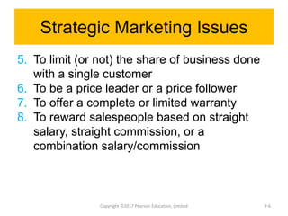 Strategic Marketing Issues
5. To limit (or not) the share of business done
with a single customer
6. To be a price leader or a price follower
7. To offer a complete or limited warranty
8. To reward salespeople based on straight
salary, straight commission, or a
combination salary/commission
Copyright ©2017 Pearson Education, Limited 9-6
 