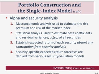 INVESTMENTS | BODIE, KANE, MARCUS
• Alpha and security analysis
1. Macroeconomic analysis used to estimate the risk
premium and risk of the market index
2. Statistical analysis used to estimate beta coefficients
and residual variances, σ2(ei), of all securities
3. Establish expected return of each security absent any
contribution from security analysis
4. Security-specific expected return forecasts are
derived from various security-valuation models
Portfolio Construction and
the Single-Index Model (1 of 3)
©2021 McGraw-Hill Education 8-14
 