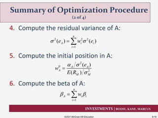 INVESTMENTS | BODIE, KANE, MARCUS
4. Compute the residual variance of A:
5. Compute the initial position in A:
6. Compute the beta of A:
Summary of Optimization Procedure
(2 of 4)
©2021 McGraw-Hill Education 8-19
2
0
2
( )
( )
A A
A
M M
e
w
E R
 


1
n
A i i
i
w 

 
2 2 2
1
( ) ( )
n
A i i
i
e w e 

 
 