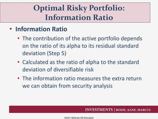 INVESTMENTS | BODIE, KANE, MARCUS
• Information Ratio
• The contribution of the active portfolio depends
on the ratio of its alpha to its residual standard
deviation (Step 5)
• Calculated as the ratio of alpha to the standard
deviation of diversifiable risk
• The information ratio measures the extra return
we can obtain from security analysis
Optimal Risky Portfolio:
Information Ratio
©2021 McGraw-Hill Education
 