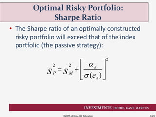 INVESTMENTS | BODIE, KANE, MARCUS
• The Sharpe ratio of an optimally constructed
risky portfolio will exceed that of the index
portfolio (the passive strategy):
Optimal Risky Portfolio:
Sharpe Ratio
©2021 McGraw-Hill Education 8-23
2
2 2
( )
A
P M
Aes s


 
   
 
 