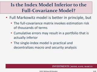 INVESTMENTS | BODIE, KANE, MARCUS
• Full Markowitz model is better in principle, but
• The full-covariance matrix invokes estimation risk
of thousands of terms
• Cumulative errors may result in a portfolio that is
actually inferior
• The single-index model is practical and
decentralizes macro and security analysis
Is the Index Model Inferior to the
Full-Covariance Model?
©2021 McGraw-Hill Education 8-26
 