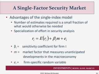 INVESTMENTS | BODIE, KANE, MARCUS
• Advantages of the single-index model
• Number of estimates required is a small fraction of
what would otherwise be needed
• Specialization of effort in security analysis
• βi = sensitivity coefficient for firm I
• m = market factor that measures unanticipated
developments in the macroeconomy
• ei = firm-specific random variable
A Single-Factor Security Market
©2021 McGraw-Hill Education 8-4
  iiii emrEr  
 