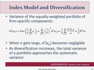 INVESTMENTS | BODIE, KANE, MARCUS
• Variance of the equally-weighted portfolio of
firm-specific components:
• When n gets large, σ2(ep) becomes negligible
• As diversification increases, the total variance
of a portfolio approaches the systematic
variance
Index Model and Diversification
©2021 McGraw-Hill Education 8-7
 