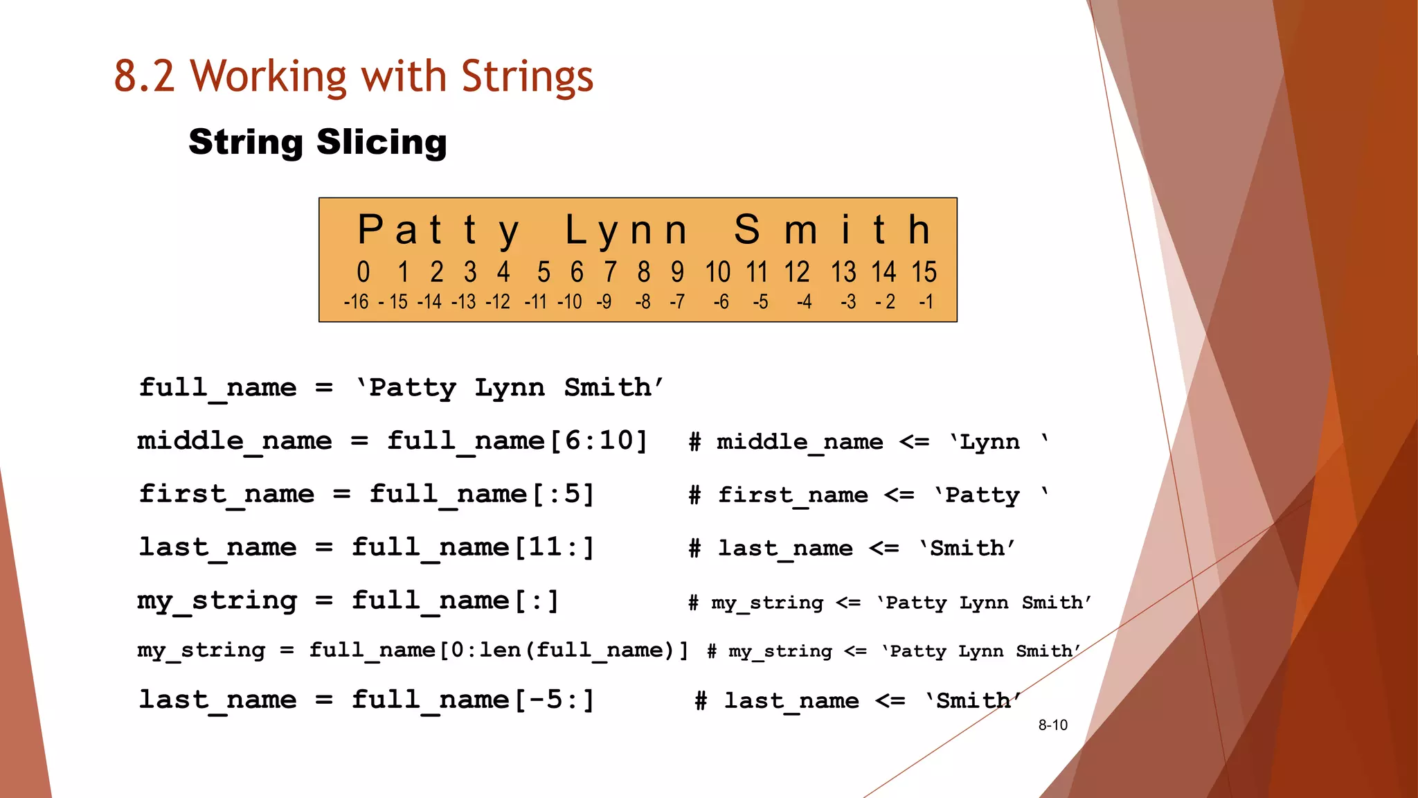 8.2 Working with Strings
8-10
String Slicing
full_name = ‘Patty Lynn Smith’
middle_name = full_name[6:10] # middle_name <= ‘Lynn ‘
first_name = full_name[:5] # first_name <= ‘Patty ‘
last_name = full_name[11:] # last_name <= ‘Smith’
my_string = full_name[:] # my_string <= ‘Patty Lynn Smith’
my_string = full_name[0:len(full_name)] # my_string <= ‘Patty Lynn Smith’
last_name = full_name[-5:] # last_name <= ‘Smith’
P a t t y L y n n S m i t h
0 1 2 3 4 5 6 7 8 9 10 11 12 13 14 15
-16 - 15 -14 -13 -12 -11 -10 -9 -8 -7 -6 -5 -4 -3 - 2 -1
 