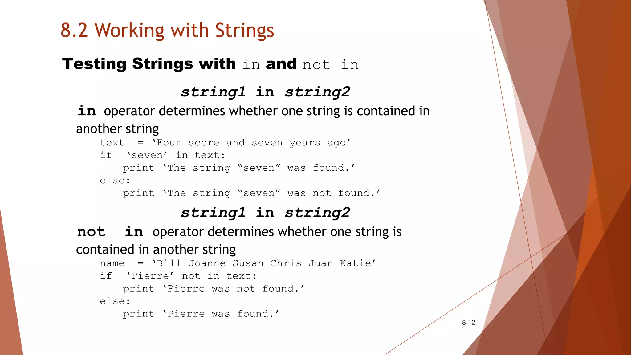 8.2 Working with Strings
8-12
Testing Strings with in and not in
string1 in string2
in operator determines whether one string is contained in
another string
text = ‘Four score and seven years ago’
if ‘seven’ in text:
print ‘The string “seven” was found.’
else:
print ‘The string “seven” was not found.’
string1 in string2
not in operator determines whether one string is
contained in another string
name = ‘Bill Joanne Susan Chris Juan Katie’
if ‘Pierre’ not in text:
print ‘Pierre was not found.’
else:
print ‘Pierre was found.’
 