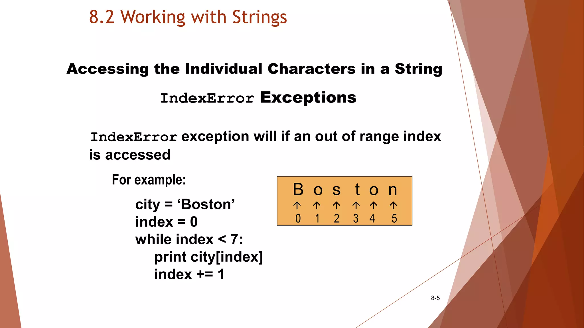 8.2 Working with Strings
8-5
Accessing the Individual Characters in a String
IndexError Exceptions
IndexError exception will if an out of range index
is accessed
For example:
city = ‘Boston’
index = 0
while index < 7:
print city[index]
index += 1
B o s t o n
     
0 1 2 3 4 5
 