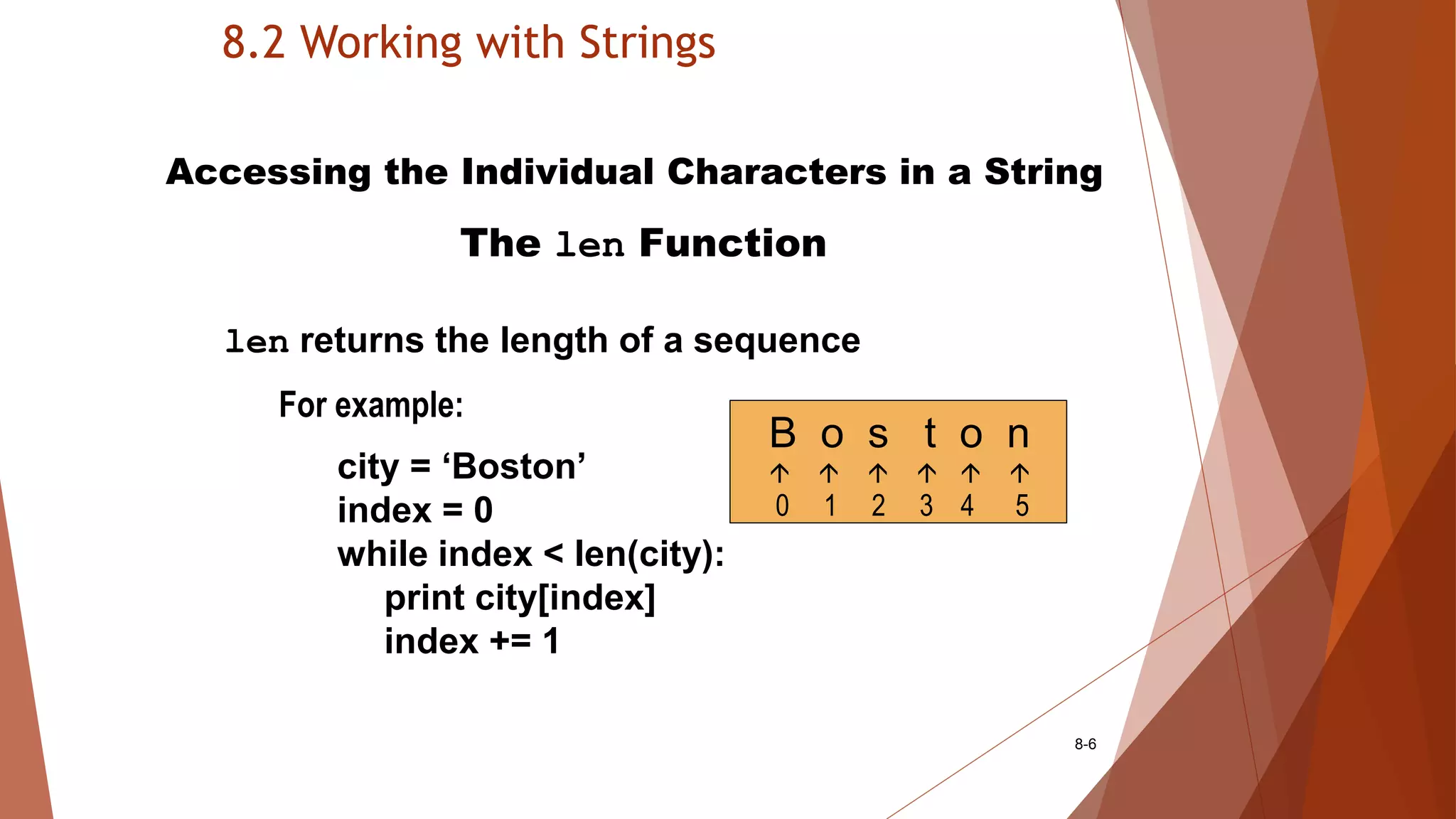8.2 Working with Strings
8-6
Accessing the Individual Characters in a String
The len Function
len returns the length of a sequence
For example:
city = ‘Boston’
index = 0
while index < len(city):
print city[index]
index += 1
B o s t o n
     
0 1 2 3 4 5
 