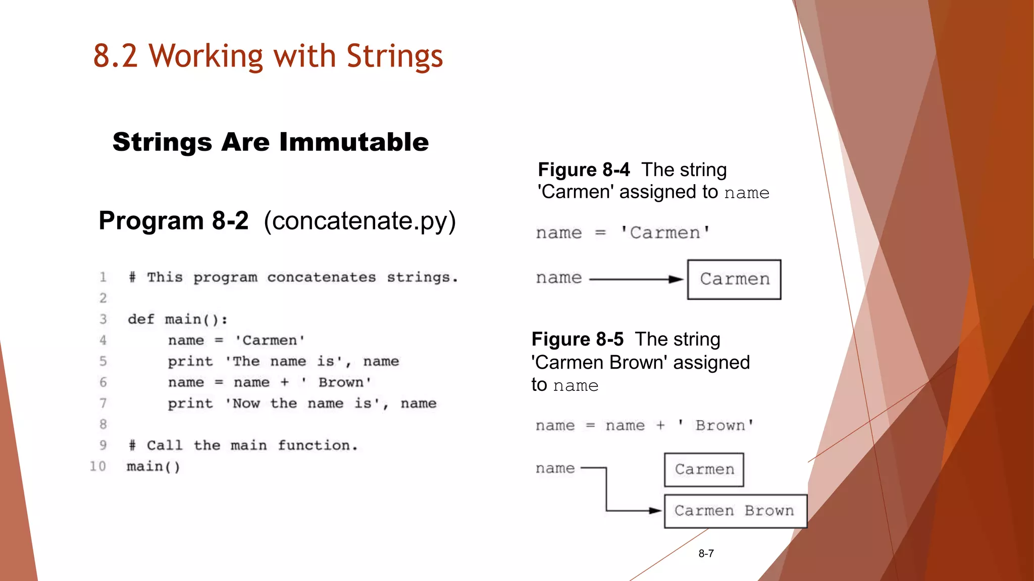 8.2 Working with Strings
8-7
Strings Are Immutable
Program 8-2 (concatenate.py)
Figure 8-4 The string
'Carmen' assigned to name
Figure 8-5 The string
'Carmen Brown' assigned
to name
 