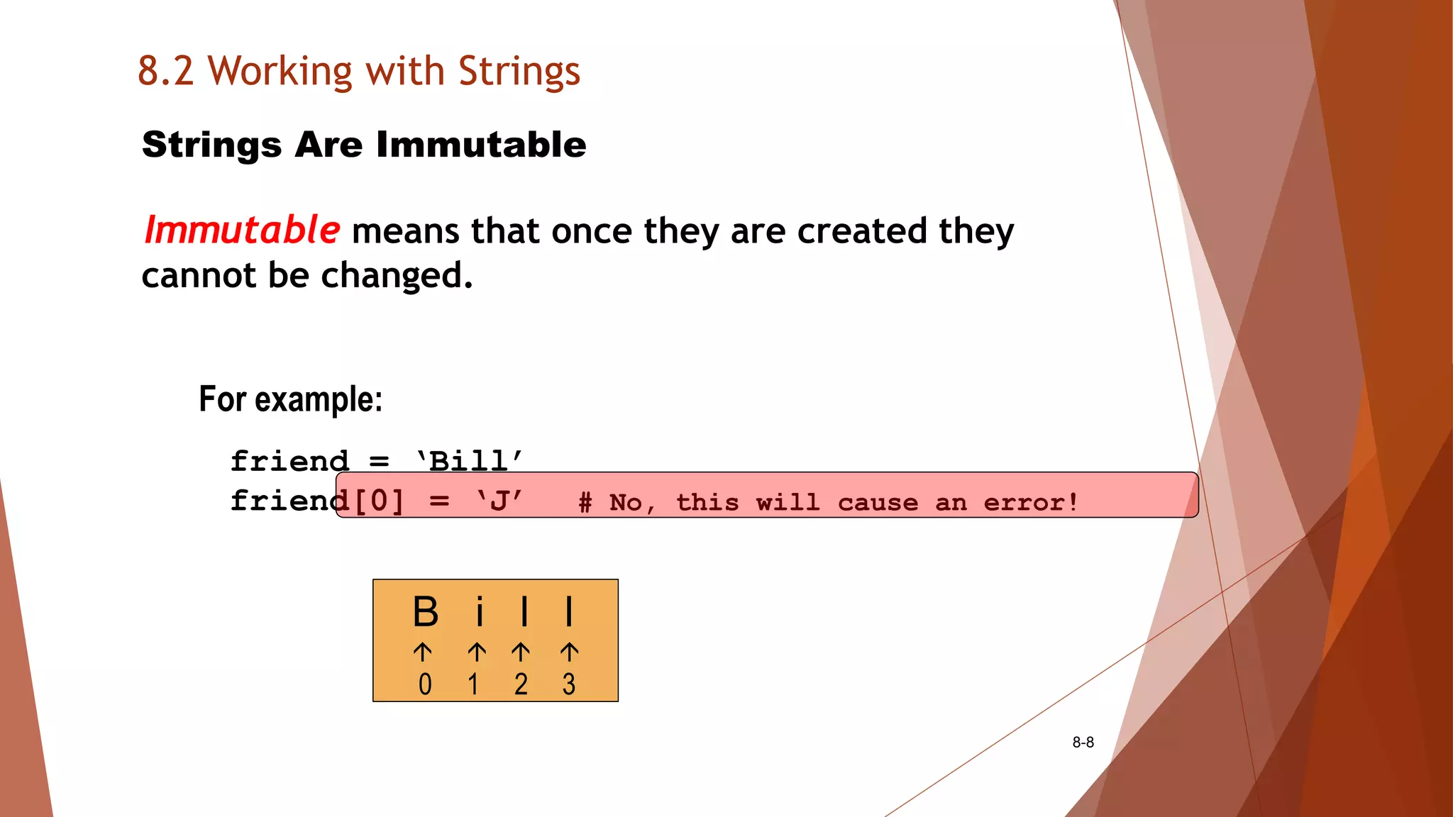 8.2 Working with Strings
8-8
Strings Are Immutable
Immutable means that once they are created they
cannot be changed.
For example:
friend = ‘Bill’
friend[0] = ‘J’ # No, this will cause an error!
B i l l
   
0 1 2 3
 