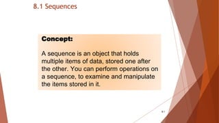 8.1 Sequences
8-1
Concept:
A sequence is an object that holds
multiple items of data, stored one after
the other. You can perform operations on
a sequence, to examine and manipulate
the items stored in it.
 