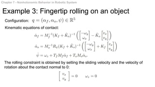 Chapter 7 - Nonholonomic Behavior in Robotic System
Example 3: Fingertip rolling on an object
Configuration:
Kinematic equations of contact:
The rolling constraint is obtained by setting the sliding velocity and the velocity of
rotation about the contact normal to 0:
 