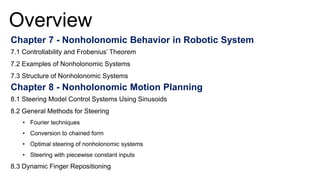 Overview
Chapter 7 - Nonholonomic Behavior in Robotic System
7.1 Controllability and Frobenius’ Theorem
7.2 Examples of Nonholonomic Systems
7.3 Structure of Nonholonomic Systems
Chapter 8 - Nonholonomic Motion Planning
8.1 Steering Model Control Systems Using Sinusoids
8.2 General Methods for Steering
• Fourier techniques
• Conversion to chained form
• Optimal steering of nonholonomic systems
• Steering with piecewise constant inputs
8.3 Dynamic Finger Repositioning
 