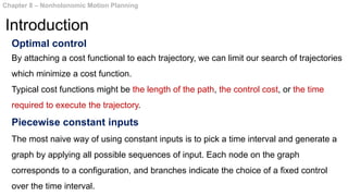 Optimal control
By attaching a cost functional to each trajectory, we can limit our search of trajectories
which minimize a cost function.
Typical cost functions might be the length of the path, the control cost, or the time
required to execute the trajectory.
Piecewise constant inputs
The most naive way of using constant inputs is to pick a time interval and generate a
graph by applying all possible sequences of input. Each node on the graph
corresponds to a configuration, and branches indicate the choice of a fixed control
over the time interval.
Chapter 8 – Nonholonomic Motion Planning
Introduction
 